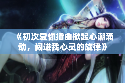 《初次爱你插曲掀起心潮涌动，闯进我心灵的旋律》