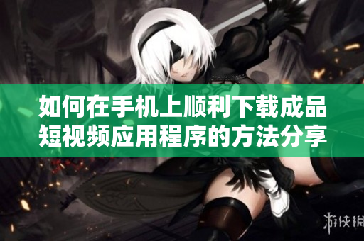 如何在手机上顺利下载成品短视频应用程序的方法分享