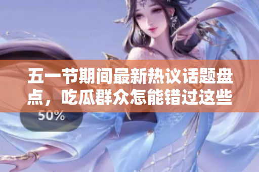五一节期间最新热议话题盘点，吃瓜群众怎能错过这些大瓜事儿