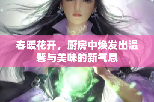 春暖花开，厨房中焕发出温馨与美味的新气息