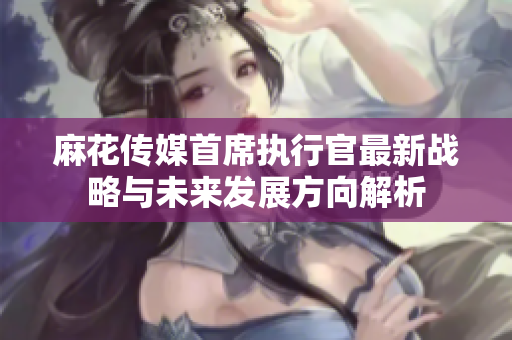 麻花传媒首席执行官最新战略与未来发展方向解析