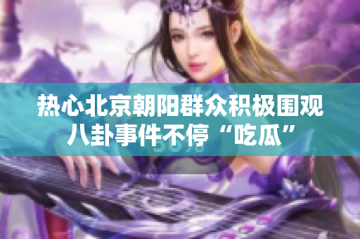 热心北京朝阳群众积极围观八卦事件不停“吃瓜”