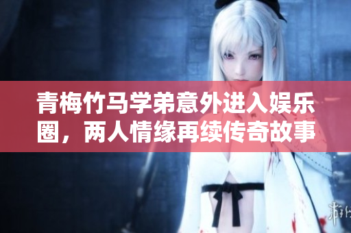 青梅竹马学弟意外进入娱乐圈，两人情缘再续传奇故事