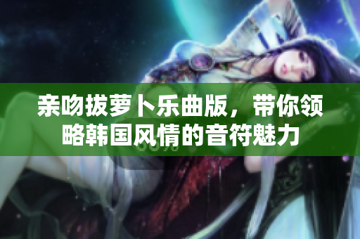 亲吻拔萝卜乐曲版，带你领略韩国风情的音符魅力