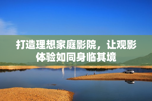 打造理想家庭影院，让观影体验如同身临其境