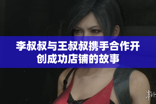 李叔叔与王叔叔携手合作开创成功店铺的故事