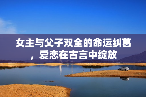 女主与父子双全的命运纠葛，爱恋在古言中绽放