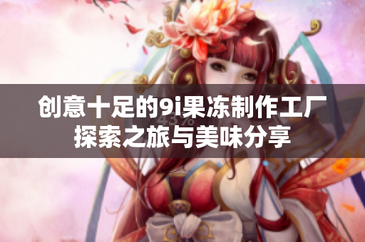 创意十足的9i果冻制作工厂探索之旅与美味分享