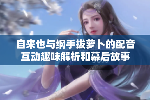 自来也与纲手拔萝卜的配音互动趣味解析和幕后故事