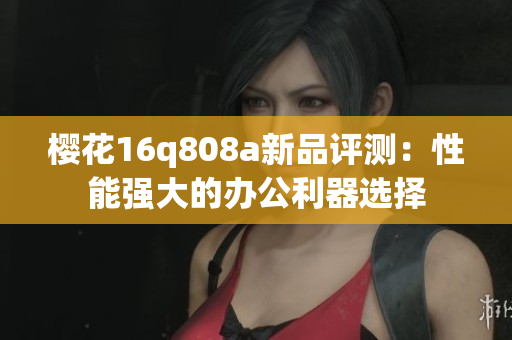 樱花16q808a新品评测：性能强大的办公利器选择