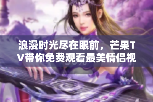浪漫时光尽在眼前，芒果TV带你免费观看最美情侣视频大全