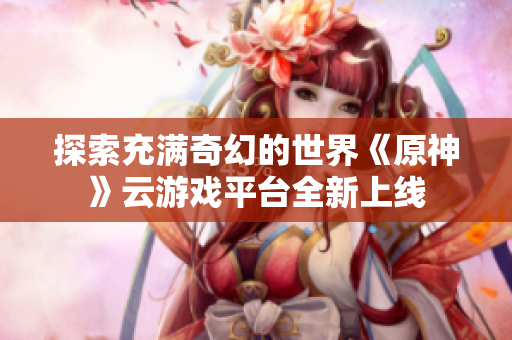 探索充满奇幻的世界《原神》云游戏平台全新上线