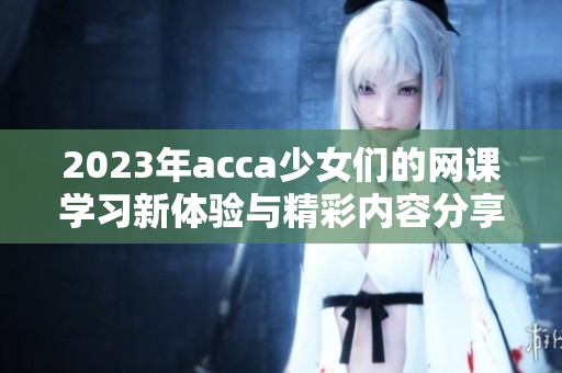 2023年acca少女们的网课学习新体验与精彩内容分享