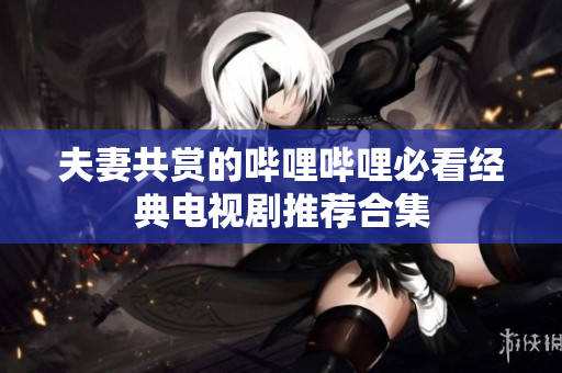 夫妻共赏的哔哩哔哩必看经典电视剧推荐合集