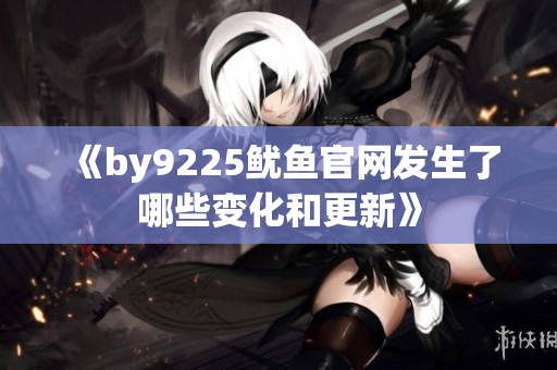 《by9225鱿鱼官网发生了哪些变化和更新》