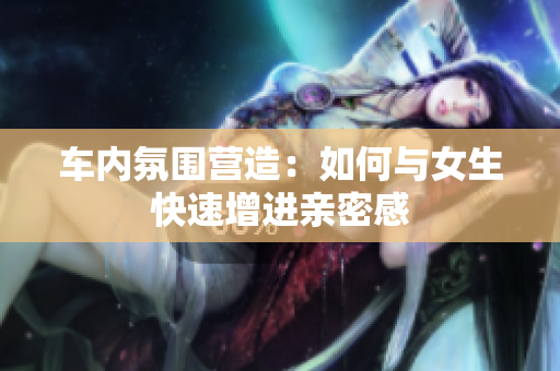车内氛围营造：如何与女生快速增进亲密感
