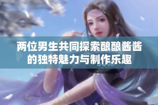 两位男生共同探索酿酿酱酱的独特魅力与制作乐趣