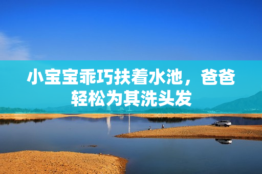 小宝宝乖巧扶着水池，爸爸轻松为其洗头发