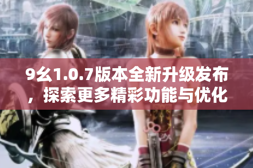9幺1.0.7版本全新升级发布，探索更多精彩功能与优化体验