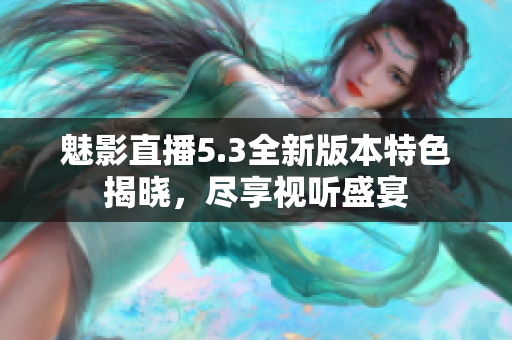 魅影直播5.3全新版本特色揭晓，尽享视听盛宴