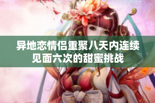 异地恋情侣重聚八天内连续见面六次的甜蜜挑战