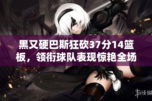 黑又硬巴斯狂砍37分14篮板，领衔球队表现惊艳全场