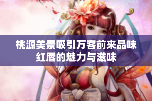 桃源美景吸引万客前来品味红唇的魅力与滋味