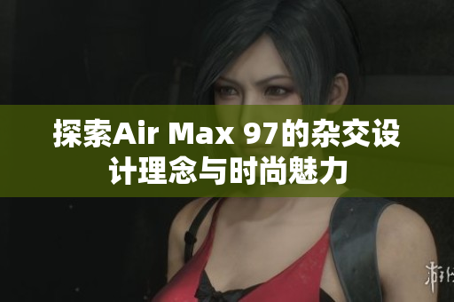 探索Air Max 97的杂交设计理念与时尚魅力