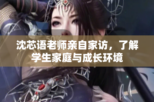 沈芯语老师亲自家访，了解学生家庭与成长环境