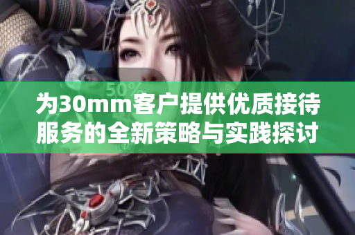 为30mm客户提供优质接待服务的全新策略与实践探讨