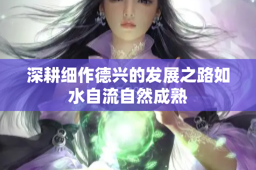 深耕细作德兴的发展之路如水自流自然成熟