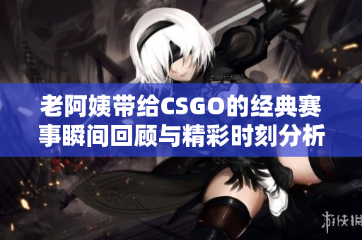 老阿姨带给CSGO的经典赛事瞬间回顾与精彩时刻分析