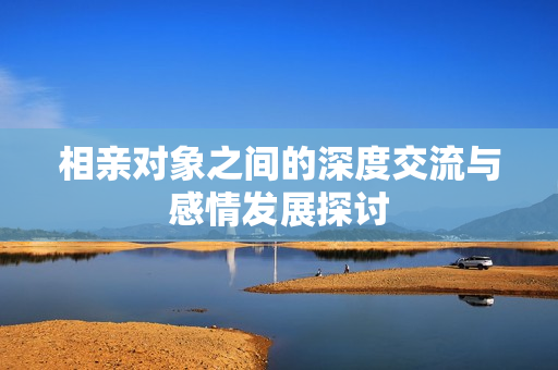 相亲对象之间的深度交流与感情发展探讨