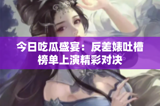 今日吃瓜盛宴：反差婊吐槽榜单上演精彩对决