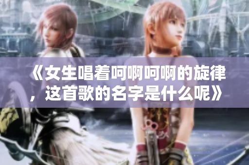 《女生唱着呵啊呵啊的旋律，这首歌的名字是什么呢》