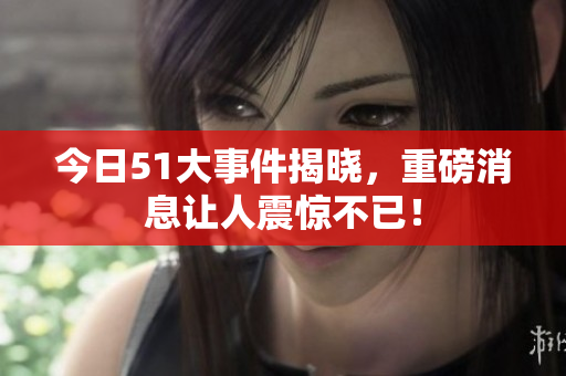 今日51大事件揭晓，重磅消息让人震惊不已！
