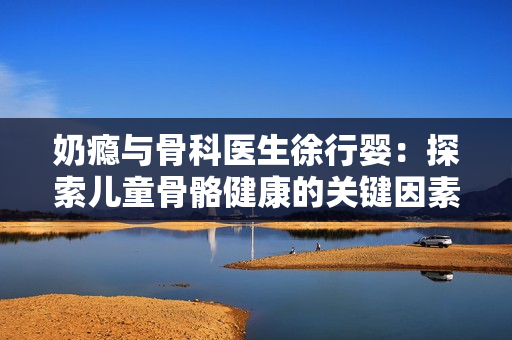 奶瘾与骨科医生徐行婴：探索儿童骨骼健康的关键因素