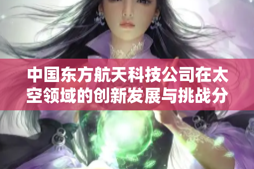 中国东方航天科技公司在太空领域的创新发展与挑战分析