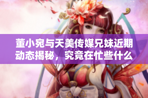 董小宛与天美传媒兄妹近期动态揭秘，究竟在忙些什么呢？