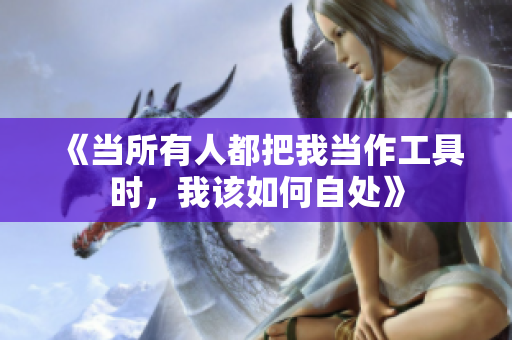 《当所有人都把我当作工具时，我该如何自处》
