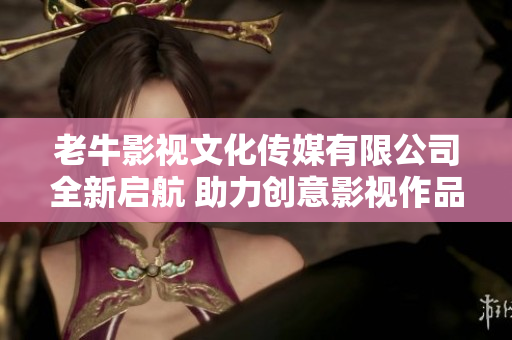 老牛影视文化传媒有限公司全新启航 助力创意影视作品成长