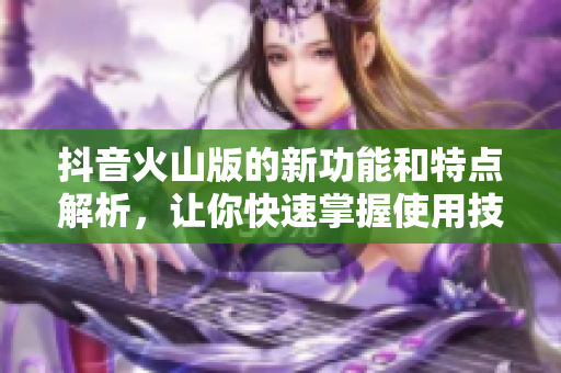抖音火山版的新功能和特点解析，让你快速掌握使用技巧