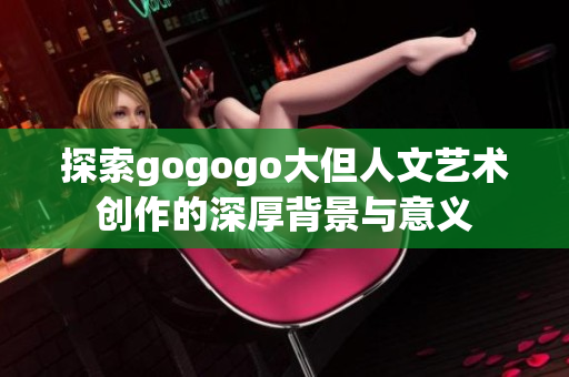 探索gogogo大但人文艺术创作的深厚背景与意义