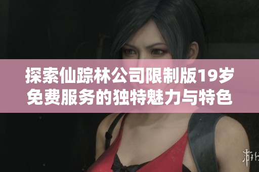 探索仙踪林公司限制版19岁免费服务的独特魅力与特色