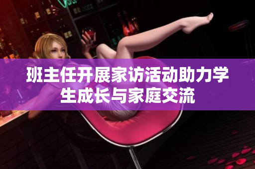 班主任开展家访活动助力学生成长与家庭交流