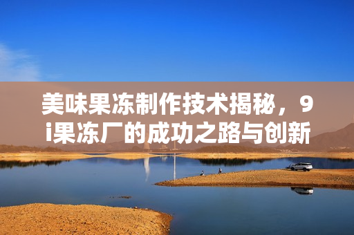 美味果冻制作技术揭秘，9i果冻厂的成功之路与创新探索
