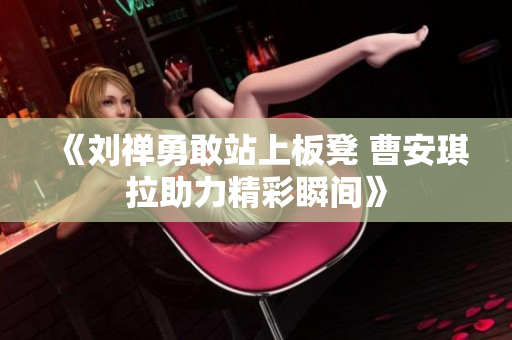 《刘禅勇敢站上板凳 曹安琪拉助力精彩瞬间》