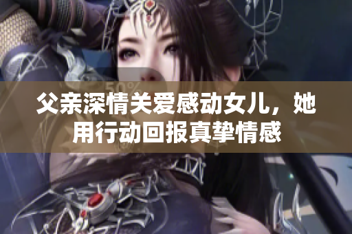 父亲深情关爱感动女儿，她用行动回报真挚情感