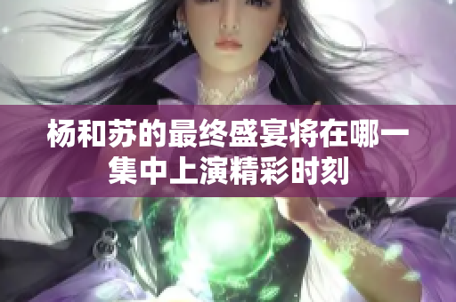 杨和苏的最终盛宴将在哪一集中上演精彩时刻