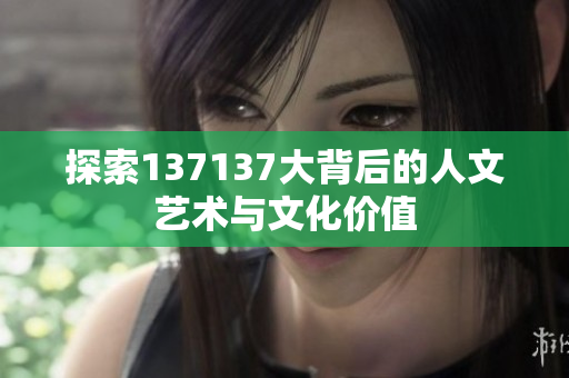 探索137137大背后的人文艺术与文化价值